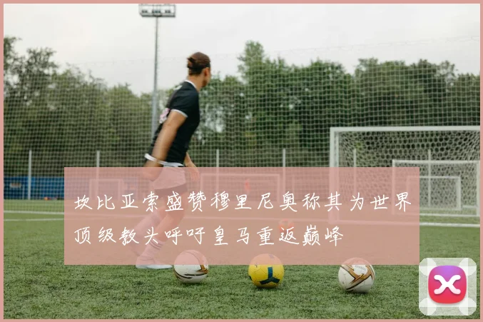 坎比亚索盛赞穆里尼奥称其为世界顶级教头呼吁皇马重返巅峰