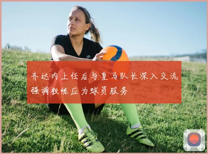 齐达内上任后与皇马队长深入交流强调教练应为球员服务
