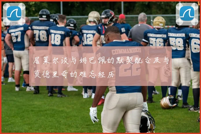 居莱尔谈与姆巴佩的默契配合及与莫德里奇的难忘经历