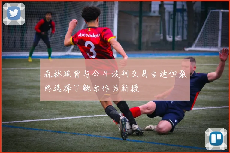 森林狼曾与公牛谈判交易吉迪但最终选择了鲍尔作为新援