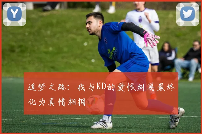 追梦之路：我与KD的爱恨纠葛最终化为真情相拥