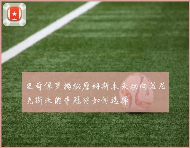 里奇保罗揭秘詹姆斯未来动向若尼克斯未能夺冠将如何选择
