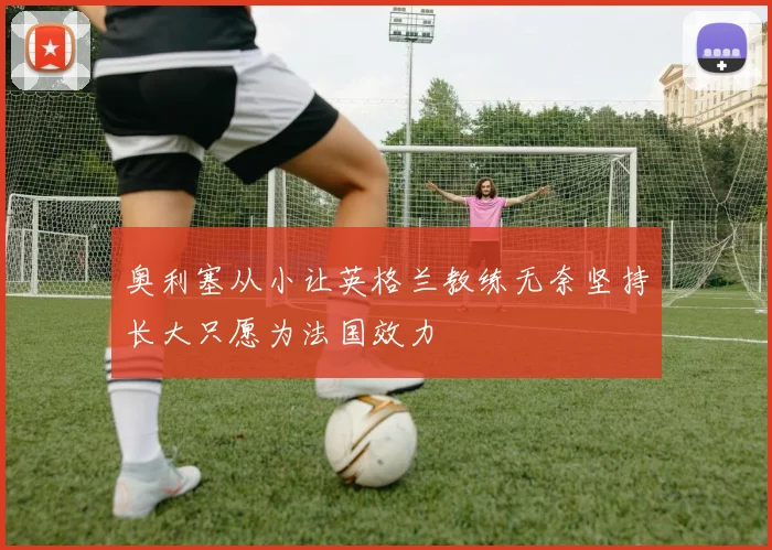奥利塞从小让英格兰教练无奈坚持长大只愿为法国效力