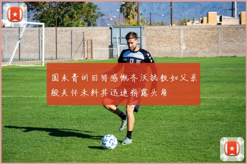 国米青训旧将感慨齐沃执教如父亲般关怀未料其迅速崭露头角