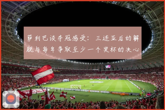 萨利巴谈夺冠感受：三连亚后的解脱与每年争取至少一个奖杯的决心