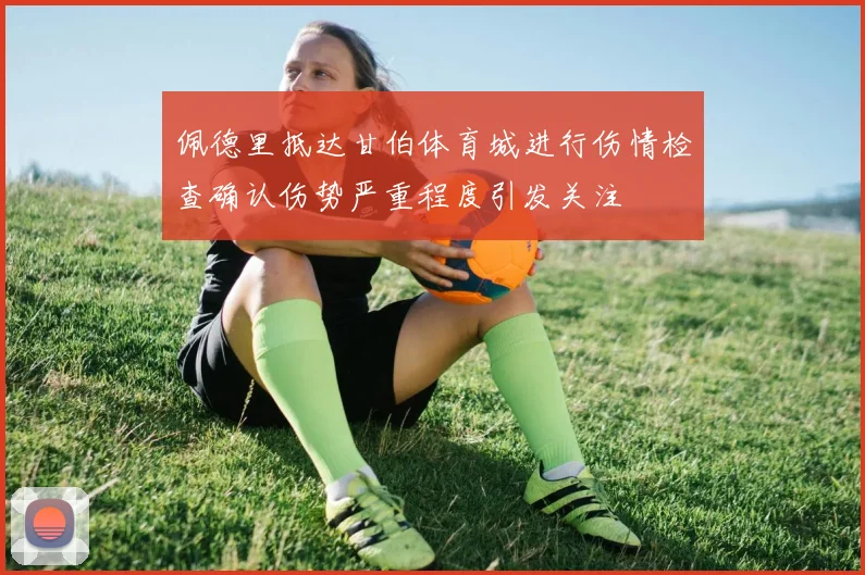 佩德里抵达甘伯体育城进行伤情检查确认伤势严重程度引发关注