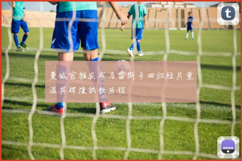 曼城官推发布马雷斯卡回归短片重温其辉煌执教历程