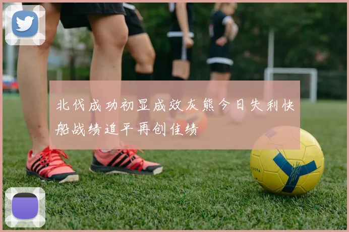 北伐成功初显成效灰熊今日失利快船战绩追平再创佳绩