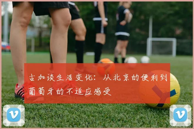 古加谈生活变化：从北京的便利到葡萄牙的不适应感受