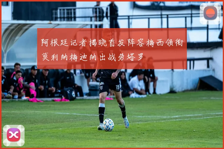 阿根廷记者揭晓首发阵容梅西领衔莫利纳梅迪纳出战劳塔罗