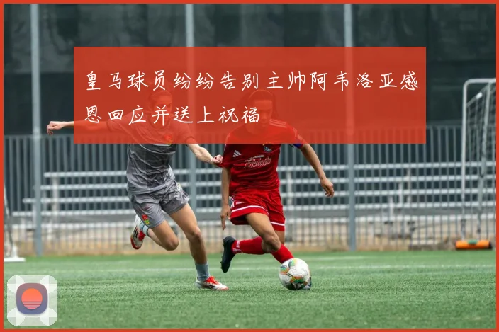 皇马球员纷纷告别主帅阿韦洛亚感恩回应并送上祝福
