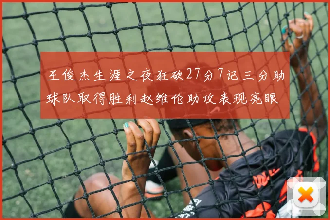 王俊杰生涯之夜狂砍27分7记三分助球队取得胜利赵维伦助攻表现亮眼