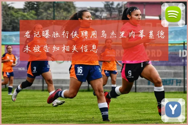 名记曝独行侠聘用乌杰里内幕基德未被告知相关信息