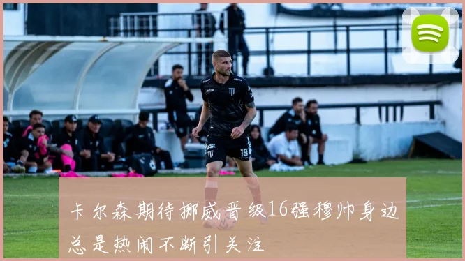 卡尔森期待挪威晋级16强穆帅身边总是热闹不断引关注