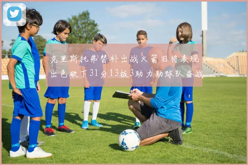 克里斯托弗替补出战火箭旧将表现出色砍下31分13板3助力助球队奋战