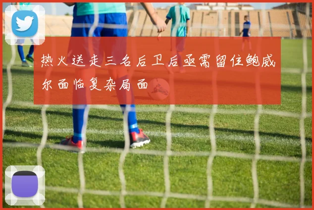 热火送走三名后卫后亟需留住鲍威尔面临复杂局面