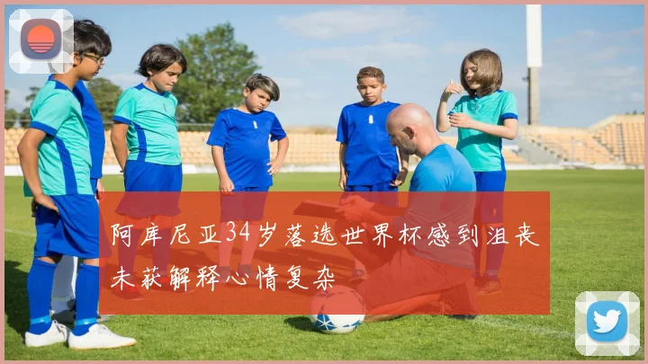 阿库尼亚34岁落选世界杯感到沮丧未获解释心情复杂