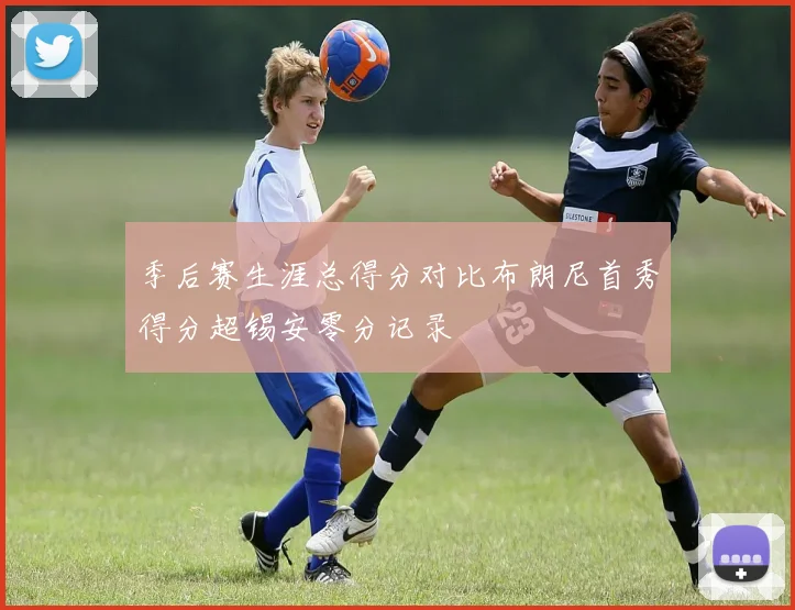 季后赛生涯总得分对比布朗尼首秀得分超锡安零分记录