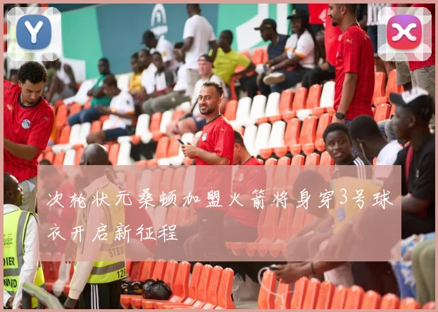 次轮状元桑顿加盟火箭将身穿3号球衣开启新征程