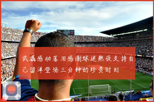 武磊感动落泪感谢球迷熬夜支持自己留洋登场三分钟的珍贵时刻